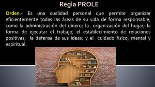 Orden.- Es una cualidad personal que permite organizar
eficientemente todas las áreas de su vida de forma responsable,
como la administración del dinero; la organización del hogar; la
forma de ejecutar el trabajo; el establecimiento de relaciones
positivas; la defensa de sus ideas; y el cuidado físico, mental y
espiritual.
 