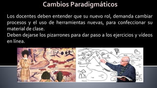 Los docentes deben entender que su nuevo rol, demanda cambiar
procesos y el uso de herramientas nuevas, para confeccionar su
material de clase.
Deben dejarse los pizarrones para dar paso a los ejercicios y vídeos
en línea.
 