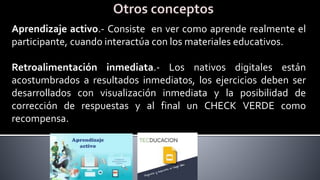 Aprendizaje activo.- Consiste en ver como aprende realmente el
participante, cuando interactúa con los materiales educativos.
Retroalimentación inmediata.- Los nativos digitales están
acostumbrados a resultados inmediatos, los ejercicios deben ser
desarrollados con visualización inmediata y la posibilidad de
corrección de respuestas y al final un CHECK VERDE como
recompensa.
 