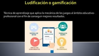 Técnica de aprendizaje que aplica la mecánica de los juegos al ámbito educativo-
profesional con el fin de conseguir mejores resultados.
 