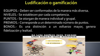EQUIPOS.- Deben ser conformados de la manera más diversa.
NIVELES.- Se establecen por cada competencia.
PUNTOS.- Se otorgan de manera individual y grupal.
PREMIOS.- Corresponde a un determinado número de puntos.
BONOS.- Es una distinción a un esfuerzo mayor, genera
fidelización y lealtad.
 
