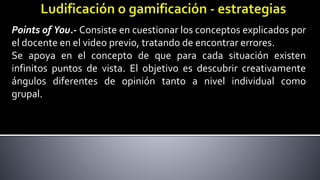 Points of You.- Consiste en cuestionar los conceptos explicados por
el docente en el video previo, tratando de encontrar errores.
Se apoya en el concepto de que para cada situación existen
infinitos puntos de vista. El objetivo es descubrir creativamente
ángulos diferentes de opinión tanto a nivel individual como
grupal.
 