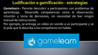 Gamelearn.- Permite descubrir a participantes con problemas de
aprendizaje. Desarrolla competencias como la observación,
intuición y toma de decisiones, sin necesidad de leer ningún
manual de instrucciones.
Por ejemplo, se entrega un vídeo sin sonido a un participante y se
le pide que lo describa a los compañeros sin hablar.
 