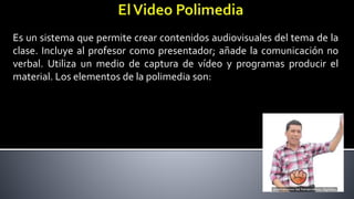 Es un sistema que permite crear contenidos audiovisuales del tema de la
clase. Incluye al profesor como presentador; añade la comunicación no
verbal. Utiliza un medio de captura de vídeo y programas producir el
material. Los elementos de la polimedia son:
 