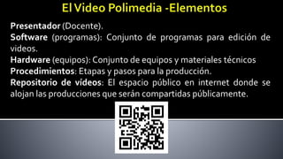 Presentador (Docente).
Software (programas): Conjunto de programas para edición de
videos.
Hardware (equipos): Conjunto de equipos y materiales técnicos
Procedimientos: Etapas y pasos para la producción.
Repositorio de vídeos: El espacio público en internet donde se
alojan las producciones que serán compartidas públicamente.
 