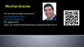 Yuri Humberto Rojas Seminario
yurirojas@gmail.com
www.electrogic.com
Cel. 999027216
Libro : EL Sistema Polimedia para el Docente del Futuro
 