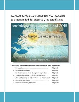 Sociología de la Argentinidad -2015- 
Claudia Venturelli 
1 
LA CLASE MEDIA VA Y VIENE DEL Y AL PARAÍSO 
La argentinidad del discurso y las estadísticas 
UNIDAD 3 ¿Cómo nos reconocemos y nos reconocen como argentinos? 
 Introducción…………………………………………….. Página 2 
 La clase media medida………………………………. . Página 3 
 La clase media mediada: Un régimen de prácticas … Página 6 
 ¿Soy de clase media? Cómo nos reconocemos…… Página 8 
 ¿De qué hablamos cuando hablamos de clase media? Página 9 
 A modo de conclusión………………………………….. Página 12 
 Informes de interés y bibliografía …………………….. Página 13 
 