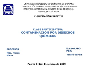 UNIVERSIDAD NACIONAL EXPERIMENTAL DE GUAYANA COORDINACIÓN GENERAL DE INVESTIGACIÓN Y POSTGRADO MAESTRÍA: GERENCIA EN CIENCIAS DE LA EDUCACIÓN  GERENCIA EDUCATIVA PLANIFICACIÓN EDUCATIVA CLASE PARTICIPATIVACONTAMINACIÓN POR DESECHOS QUÍMICOS ELABORADO POR: YaniraVarelis PROFESOR MSc. Marco Nieto Puerto Ordaz, Diciembre de 2009 
