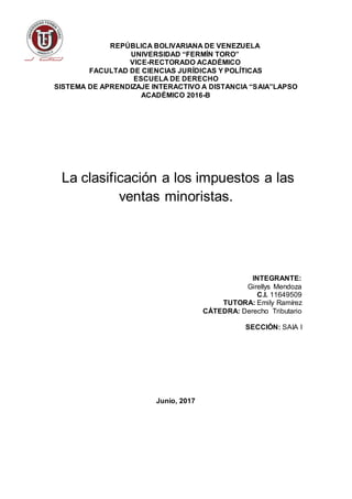 REPÚBLICA BOLIVARIANA DE VENEZUELA
UNIVERSIDAD “FERMÍN TORO”
VICE-RECTORADO ACADÉMICO
FACULTAD DE CIENCIAS JURÍDICAS Y POLÍTICAS
ESCUELA DE DERECHO
SISTEMA DE APRENDIZAJE INTERACTIVO A DISTANCIA “SAIA”LAPSO
ACADÉMICO 2016-B
La clasificación a los impuestos a las
ventas minoristas.
INTEGRANTE:
Girellys Mendoza
C.I. 11649509
TUTORA: Emily Ramírez
CÁTEDRA: Derecho Tributario
SECCIÓN: SAIA I
Junio, 2017
 