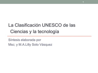 1




La Clasificación UNESCO de las
 Ciencias y la tecnología
Síntesis elaborada por
Msc; y M.A.Lilly Soto Vásquez
 