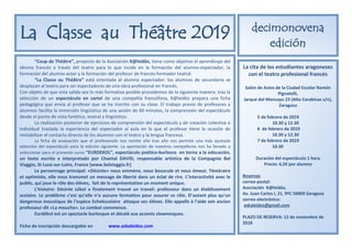 La Classe au Théâtre 2019 decimonovena
edición
“Coup de Théâtre”, proyecto de la Asociación K@leidòs, tiene como objetivo el aprendizaje del
idioma francés a través del teatro para lo que incide en la formación del alumno-espectador, la
formación del alumno-actor y la formación del profesor de francés-formador teatral.
“La Classe au Théâtre” está orientada al alumno espectador: los alumnos de secundaria se
desplazan al teatro para ser espectadores de una obra profesional en francés.
Con objeto de que esta salida sea lo más formativa posible procedemos de la siguiente manera: tras la
selección de un espectáculo en cartel de una compañía francófona, K@leidòs prepara una ficha
pedagógica que envía al profesor que se ha inscrito con su clase. El trabajo previo de profesores y
alumnos facilita la inmersión lingüística de una sesión de 60 minutos, la comprensión del espectáculo
desde el punto de vista fonético, teatral y lingüístico.
La realización posterior de ejercicios de comprensión del espectáculo y de creación colectiva o
individual traslada la experiencia del espectador al aula en la que el profesor tiene la ocasión de
rentabilizar el contacto directo de los alumnos con el teatro y la lengua francesa.
La ficha de evaluación que el profesorado nos remite año tras año nos permite una más ajustada
selección del espectáculo para la edición siguiente. La aportación de nuestros compañeros nos ha llevado a
seleccionar para el presente curso “EURDEKOL”, espectáculo poético-burlesco en torno a la educación,
un texto escrito e interpretado por Chantal DAVID, responsable artística de la Compagnie Bel
Viaggio, St Luce-sur-Loire, France [www.belviaggio.fr]
Le personnage principal: «Désirée» nous emmène, nous bouscule et nous émeut. Téméraire
et optimiste, elle nous transmet un message de liberté dans un éclat de rire. L’interactivité avec le
public, qui joue le rôle des élèves, fait de la représentation un moment unique.
L'histoire: Désirée Lékol a finalement trouvé un travail: professeur dans un établissement
scolaire. Le problème c’est qu’elle n’a aucune formation pour assurer ce rôle. D’autant plus qu’un
dangereux moustique de l’espèce Echekscolaire attaque ses élèves. Elle appelle à l’aide son ancien
professeur dit «La mouche». Le combat commence.
Eurdékol est un spectacle burlesque et décalé aux accents clownesques.
Ficha de inscripción descargable en www.askaleidos.com
La cita de los estudiantes aragoneses
con el teatro profesional francés
Salón de Actos de la Ciudad Escolar Ramón
Pignatelli,
Jarque del Moncayo 23 (Alto Carabinas s/n),
Zaragoza
5 de febrero de 2019
10.30 y 12.30
6 de febrero de 2019
10.30 y 12.30
7 de febrero de 2019
10.30
Duración del espectáculo 1 hora
Precio: 6,5€ por alumno
Reservas
correo postal:
Asociación K@leidòs,
Av. Juan Carlos I, 21, 9ºC 50009 Zaragoza
correo electrónico:
askaleidos@gmail.com
PLAZO DE RESERVA: 12 de noviembre de
2018
 