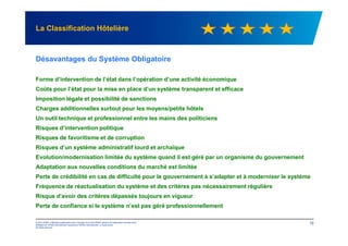 La Classification Hôtelière
Désavantages du Système Obligatoire
Forme d’intervention de l’état dans l’opération d’une activité économique
Coûts pour l’état pour la mise en place d’un système transparent et efficace
Imposition légale et possibilité de sanctions
Charges additionnelles surtout pour les moyens/petits hôtels
Un outil technique et professionnel entre les mains des politiciens
© 2012 KPMG, a Mauritius partnership and a member firm of the KPMG network of independent member firms
affiliated with KPMG International Cooperative ("KPMG International"), a Swiss entity.
All rights reserved.
10
Risques d’intervention politique
Risques de favoritisme et de corruption
Risques d’un système administratif lourd et archaïque
Evolution/modernisation limitée du système quand il est géré par un organisme du gouvernement
Adaptation aux nouvelles conditions du marché est limitée
Perte de crédibilité en cas de difficulté pour le gouvernement à s’adapter et à moderniser le système
Fréquence de réactualisation du système et des critères pas nécessairement régulière
Risque d’avoir des critères dépassés toujours en vigueur
Perte de confiance si le système n’est pas géré professionnellement
 