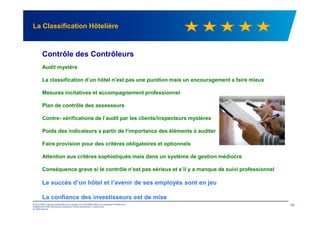 La Classification Hôtelière
Contrôle des Contrôleurs
Audit mystère
La classification d’un hôtel n’est pas une punition mais un encouragement a faire mieux
Mesures incitatives et accompagnement professionnel
Plan de contrôle des assesseurs
© 2012 KPMG, a Mauritius partnership and a member firm of the KPMG network of independent member firms
affiliated with KPMG International Cooperative ("KPMG International"), a Swiss entity.
All rights reserved.
19
Contre- vérifications de l’audit par les clients/inspecteurs mystères
Poids des indicateurs a partir de l’importance des éléments à auditer
Faire provision pour des critères obligatoires et optionnels
Attention aux critères sophistiqués mais dans un système de gestion médiocre
Conséquence grave si le contrôle n’est pas sérieux et s’il y a manque de suivi professionnel
Le succès d’un hôtel et l’avenir de ses employés sont en jeu
La confiance des investisseurs est de mise
 