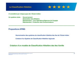 A considérer par chaque pays de L’Océan Indien:
Un système mixte : Gouvernement
Association des Hôteliers
Représentant – Tour Opérateurs/Agences de Voyages
Représentant - Protection des Consommateurs
-------------------------------------------------------------------------------------------------------------------------------------------------
Propositions KPMG
La Classification Hôtelière
© 2012 KPMG, a Mauritius partnership and a member firm of the KPMG network of independent member firms
affiliated with KPMG International Cooperative ("KPMG International"), a Swiss entity.
All rights reserved.
20
Propositions KPMG
Harmonisation des systèmes de classification hôtelière des îles de l’Océan Indien
Création d’un Système de Classification Hôtelière régionale
Création d’un modèle de Classification Hôtelière des Iles Vanille
 