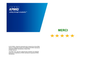 MERCI
© 2012 KPMG, a Mauritius partnership and a member firm of the KPMG
network of independent member firms affiliated with KPMG International
Cooperative (KPMG International), a Swiss entity.
All rights reserved.
The KPMG name, logo and ‘cutting through complexity’ are registered
trademarks or trademarks of KPMG International Cooperative (KPMG
International).
 