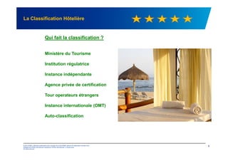 La Classification Hôtelière
Qui fait la classification ?
Ministère du Tourisme
Institution régulatrice
Instance indépendante
© 2012 KPMG, a Mauritius partnership and a member firm of the KPMG network of independent member firms
affiliated with KPMG International Cooperative ("KPMG International"), a Swiss entity.
All rights reserved.
6
Agence privée de certification
Tour operateurs étrangers
Instance internationale (OMT)
Auto-classification
 