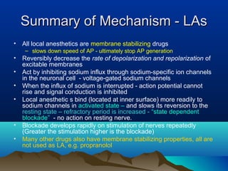 Summary of Mechanism - LAsSummary of Mechanism - LAs
• All local anesthetics are membrane stabilizing drugs
– slows down speed of AP - ultimately stop AP generation
• Reversibly decrease the rate of depolarization and repolarization of
excitable membranes
• Act by inhibiting sodium influx through sodium-specific ion channels
in the neuronal cell - voltage-gated sodium channels
• When the influx of sodium is interrupted - action potential cannot
rise and signal conduction is inhibited
• Local anesthetic s bind (located at inner surface) more readily to
sodium channels in activated state – and slows its reversion to the
resting state – refractory period is increased - “state dependent
blockade” - no action on resting nerve.
• Blockade develops rapidly on stimulation of nerves repeatedly
(Greater the stimulation higher is the blockade)
• Many other drugs also have membrane stabilizing properties, all are
not used as LA, e.g. propranolol
 