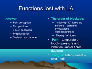 Functions lost with LAFunctions lost with LA
Answer
– Pain perception
– Temperature
– Touch sensation
– Proprioception
– Skeletal muscle tone
• The order of blockade:
– Initially gr.`C` fibres are
blocked – pain and
sympathetic
vasoconstrictors
– Then gr.`A` fibres
• Pain – temperature –
touch - pressure and
vibration –motor fibres
(Muscle)
• Tongue: bitter – sweet –
sour - salt
 