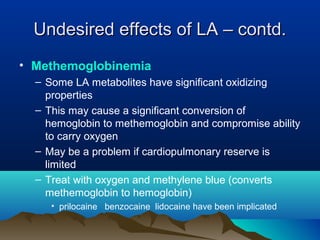 • Methemoglobinemia
– Some LA metabolites have significant oxidizing
properties
– This may cause a significant conversion of
hemoglobin to methemoglobin and compromise ability
to carry oxygen
– May be a problem if cardiopulmonary reserve is
limited
– Treat with oxygen and methylene blue (converts
methemoglobin to hemoglobin)
• prilocaine benzocaine lidocaine have been implicated
Undesired effects of LA – contd.Undesired effects of LA – contd.
 