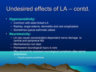 Undesired effects of LA – contd.Undesired effects of LA – contd.
• Hypersensitivity:
– Common with ester-linked LA
– Rashes, angio-edema, dermatitis and rare anaphylaxis
– Sometimes typical asthmatic attack
• Neurotoxicity:
– LA can cause concentration-dependent nerve damage to
central and peripheral NS
– Mechanism(s) not clear
– Permanent neurological injury is rare
– May account for transient neurological symptoms after spinal
anesthesia
• Cauda equina syndrome
 