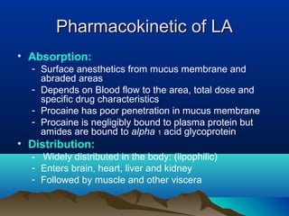 Pharmacokinetic of LAPharmacokinetic of LA
• Absorption:
- Surface anesthetics from mucus membrane and
abraded areas
- Depends on Blood flow to the area, total dose and
specific drug characteristics
- Procaine has poor penetration in mucus membrane
- Procaine is negligibly bound to plasma protein but
amides are bound to alpha 1 acid glycoprotein
• Distribution:
- Widely distributed in the body: (lipophilic)
- Enters brain, heart, liver and kidney
- Followed by muscle and other viscera
 