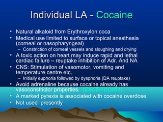 Individual LA -Individual LA - CocaineCocaine
• Natural alkaloid from Erythroxylon coca
• Medical use limited to surface or topical anesthesia
(corneal or nasopharyngeal)
– Constriction of corneal vessels and sloughing and drying
• A toxic action on heart may induce rapid and lethal
cardiac failure – reuptake inhibition of Adr. And NA
• CNS: Stimulation of vasomotor, vomiting and
temperature centre etc.
– Initially euphoria followed by dysphoria (DA reuptake)
• Avoid adrenaline because cocaine already has
vasoconstrictor properties. (EXCEPTION!!!)
• A marked pyrexia is associated with cocaine overdose
• Not used presently
 