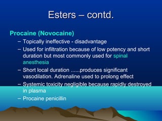 Esters – contd.Esters – contd.
Procaine (Novocaine)
– Topically ineffective - disadvantage
– Used for infiltration because of low potency and short
duration but most commonly used for spinal
anesthesia
– Short local duration ......produces significant
vasodilation. Adrenaline used to prolong effect
– Systemic toxicity negligible because rapidly destroyed
in plasma
– Procaine penicillin
 