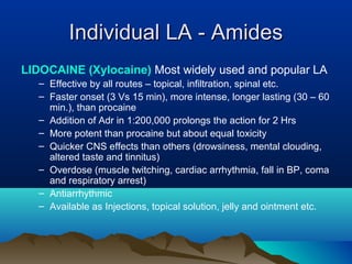 Individual LA - AmidesIndividual LA - Amides
LIDOCAINE (Xylocaine) Most widely used and popular LA
– Effective by all routes – topical, infiltration, spinal etc.
– Faster onset (3 Vs 15 min), more intense, longer lasting (30 – 60
min.), than procaine
– Addition of Adr in 1:200,000 prolongs the action for 2 Hrs
– More potent than procaine but about equal toxicity
– Quicker CNS effects than others (drowsiness, mental clouding,
altered taste and tinnitus)
– Overdose (muscle twitching, cardiac arrhythmia, fall in BP, coma
and respiratory arrest)
– Antiarrhythmic
– Available as Injections, topical solution, jelly and ointment etc.
 