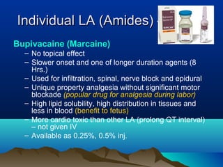 Individual LA (Amides) – contd.Individual LA (Amides) – contd.
Bupivacaine (Marcaine)
– No topical effect
– Slower onset and one of longer duration agents (8
Hrs.)
– Used for infiltration, spinal, nerve block and epidural
– Unique property analgesia without significant motor
blockade (popular drug for analgesia during labor)
– High lipid solubility, high distribution in tissues and
less in blood (benefit to fetus)
– More cardio toxic than other LA (prolong QT interval)
– not given IV
– Available as 0.25%, 0.5% inj.
 