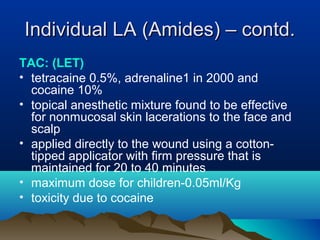 Individual LA (Amides) – contd.Individual LA (Amides) – contd.
TAC: (LET)
• tetracaine 0.5%, adrenaline1 in 2000 and
cocaine 10%
• topical anesthetic mixture found to be effective
for nonmucosal skin lacerations to the face and
scalp
• applied directly to the wound using a cotton-
tipped applicator with firm pressure that is
maintained for 20 to 40 minutes
• maximum dose for children-0.05ml/Kg
• toxicity due to cocaine
 