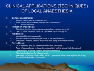CLINICAL APPLICATIONS (TECHNIQUES)CLINICAL APPLICATIONS (TECHNIQUES)
OF LOCAL ANAESTHESIAOF LOCAL ANAESTHESIA
1. Surface anaesthesia:
– Mucous membranes and abraded skin
– Nose, mouth, bronchial tree, cornea and urinary tracts
• Lidocaine, tetracaine
1. Infiltration anaesthesia:
– Direct injection into tissues to reach nerve branches and terminals
– Used in minor surgery = incisions, hydrocele, herniorrhaphy etc.
1. Field block:
– Injection of LA subcutaneously
– Aim is to anaesthetize the region distal to the site of injection
– Examples – forearm, anterior abdominal wall, scalp and lower extremity
1. Nerve Block:
- LA is injected around the nerve trunks or plexuses
- Area of anaesthesia is large in comparison to the amount of drug used
- Lasts longer than the field or infiltration methods
- Flooding technique for plexus block
- Examples: Trigeminal nerve blocks (face) , Ophthalmic nerve block (eyelids and scalp),
Supraorbital nerve block (forehead)
 