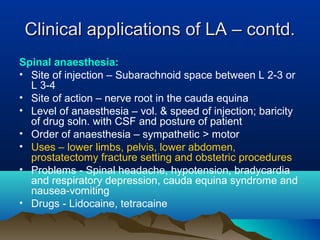 Clinical applications of LA – contd.Clinical applications of LA – contd.
Spinal anaesthesia:
• Site of injection – Subarachnoid space between L 2-3 or
L 3-4
• Site of action – nerve root in the cauda equina
• Level of anaesthesia – vol. & speed of injection; baricity
of drug soln. with CSF and posture of patient
• Order of anaesthesia – sympathetic > motor
• Uses – lower limbs, pelvis, lower abdomen,
prostatectomy fracture setting and obstetric procedures
• Problems - Spinal headache, hypotension, bradycardia
and respiratory depression, cauda equina syndrome and
nausea-vomiting
• Drugs - Lidocaine, tetracaine
 