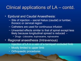 Clinical applications of LA – contd.Clinical applications of LA – contd.
• Epidural and Caudal Anaesthesia:
– Site of injection – sacral hiatus (caudal) or lumber,
thoracic or cervical region
– Catheters are used for continuous infusion
– Unwanted effects similar to that of spinal except less
likely because longitudinal spread is reduced -
• Drugs - Lidocaine, bupivacaine, ropivacaine
• Regional anaesthesia (Intravenous)
- Injection of LA in a vein of a torniquet occluded limb
- Mostly limited to upper limb
- Orthopaedic procedures
 