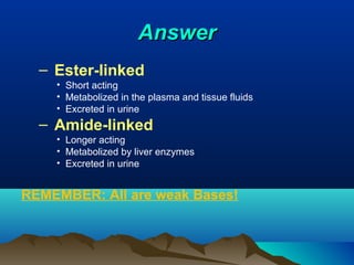 AnswerAnswer
– Ester-linked
• Short acting
• Metabolized in the plasma and tissue fluids
• Excreted in urine
– Amide-linked
• Longer acting
• Metabolized by liver enzymes
• Excreted in urine
REMEMBER: All are weak Bases!
 