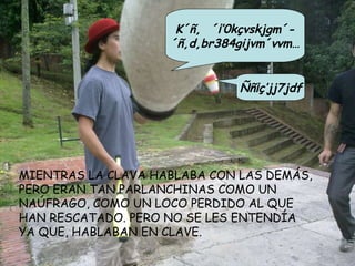 MIENTRAS LA CLAVA HABLABA CON LAS DEMÁS, PERO ERAN TAN PARLANCHINAS COMO UN NAÚFRAGO, COMO UN LOCO PERDIDO AL QUE  HAN RESCATADO. PERO NO SE LES ENTENDÍA YA QUE, HABLABAN EN CLAVE. Ññ¡ç’jj7jdf K´ñ, ´¡’0kçvskjgm´- ´ñ,d,br384gijvm´vvm… 