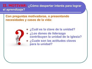 Con preguntas motivadoras, o presentando
necesidades y casos de la vida:
II. MOTIVAR: ¿Cómo despertar interés para lograr
el aprendizaje?
 ¿Cuál es la clave de la unidad?
 ¿Los dones de liderazgo
contribuyen la unidad de la iglesia?
 ¿Cuale son las actitudes claves
para la unidad?
 