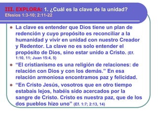  La clave es entender que Dios tiene un plan de
redención y cuyo propósito es reconciliar a la
humanidad y vivir en unidad con nuestro Creador
y Redentor. La clave no es solo entender el
propósito de Dios, sino estar unido a Cristo. (Ef.
1:10, 11; Juan 15:4, 5)
 “El cristianismo es una religión de relaciones: de
relación con Dios y con los demás.” En esa
relación armoniosa encontramos paz y felicidad.
 “En Cristo Jesús, vosotros que en otro tiempo
estabais lejos, habéis sido acercados por la
sangre de Cristo. Cristo es nuestra paz, que de los
dos pueblos hizo uno” (Ef. 1:7; 2:13, 14)
III. EXPLORA: 1. ¿Cuál es la clave de la unidad?
Efesios 1:3-10; 2:11-22
 