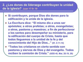  Sí contribuyen, porque Dios dio dones para la
edificación y la unida de la iglesia.
 La Escritura dice: “El mismo dio a unos ser
apóstoles; a otros profetas; a otros, evangelistas;
a otros, pastores y maestros; a fin de perfeccionar
a los santos para desempeñar su ministerio, para
la edificación del cuerpo de Cristo, hasta que
todos lleguemos a la unidad de la fe y del
conocimiento del Hijo de Dios...” (Ef. 4:11-14)
 “Todos los cristianos en cierto sentido son
pastores y siervos de Dios y del evangelio. Todos
reciben la comisión de Crista.” (GEB 45, Mat. 28:19, 20)
2. ¿Los dones de liderazgo contribuyen la unidad
de la iglesia? Juan 17:9- 19
 