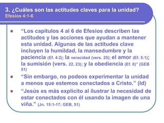 “Los capítulos 4 al 6 de Efesios describen las
actitudes y las acciones que ayudan a mantener
esta unidad. Algunas de las actitudes clave
incluyen la humildad, la mansedumbre y la
paciencia (Ef. 4:2); la veracidad (vers. 25); el amor (Ef. 5:1);
la sumisión (vers. 22, 23); y la obediencia (Ef. 6)” (GEB
51)
 “Sin embargo, no podeos experimentar la unidad
a menos que estemos conectados a Cristo.” (Id)
 “Jesús es más explícito al ilustrar la necesidad de
estar conectados con él usando la imagen de una
viña.” (Jn. 15:1-17; GEB, 51)
3. ¿Cuáles son las actitudes claves para la unidad?
Efesios 4:1-6
 
