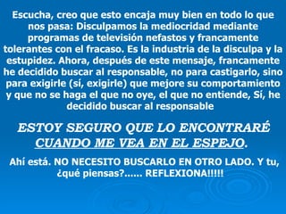 Escucha, creo que esto encaja muy bien en todo lo que nos pasa: Disculpamos la mediocridad mediante programas de televisión nefastos y francamente tolerantes con el fracaso. Es la industria de la disculpa y la estupidez. Ahora, después de este mensaje, francamente he decidido buscar al responsable, no para castigarlo, sino para exigirle (sí, exigirle) que mejore su comportamiento y que no se haga el que no oye, el que no entiende ,  Sí, he decidido buscar al responsable  ESTOY SEGURO QUE LO ENCONTRARÉ  CUANDO ME VEA EN EL ESPEJO .   Ahí está. NO NECESITO BUSCARLO EN OTRO LADO. Y tu, ¿qué piensas?...... REFLEXIONA!!!!!   