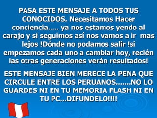 PASA ESTE MENSAJE A TODOS TUS CONOCIDOS. Necesitamos Hacer conciencia..... ya nos estamos yendo al carajo y si seguimos así nos vamos a ir  mas lejos !Dónde no podamos salir !si empezamos cada uno a cambiar hoy, recién las otras generaciones verán resultados! ESTE MENSAJE BIEN MERECE LA PENA QUE CIRCULE ENTRE LOS PERUANOS.......NO LO GUARDES NI EN TU MEMORIA FLASH NI EN TU PC...DIFUNDELO!!!! 