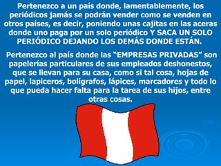 Pertenezco a un país donde, lamentablemente, los periódicos jamás se podrán vender como se venden en otros países, es decir, poniendo unas cajitas en las aceras donde uno paga por un solo periódico Y SACA UN SOLO PERIÓDICO DEJANDO LOS DEMÁS DONDE ESTÁN.  Pertenezco al país donde las  “EMPRESAS PRIVADAS”  son papelerías particulares de sus empleados deshonestos, que se llevan para su casa, como si tal cosa, hojas de papel, lapiceros, bolígrafos, lápices, marcadores y todo lo que pueda hacer falta para la tarea de sus hijos , entre otras cosas. 