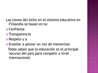 Las claves del éxito en el sistema educativo en
  Finlandia se basan en la:
 Confianza
 Transparencia
 Respeto y a
 Enseñar a pensar en vez de memorizar
 Todos saben que la educación es el principal
  recurso del país para competir a nivel
  internacional.
 