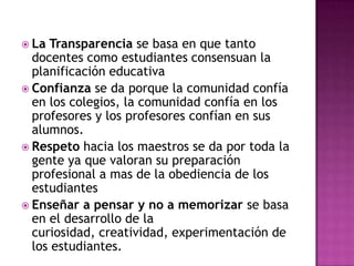  La Transparencia se basa en que tanto
  docentes como estudiantes consensuan la
  planificación educativa
 Confianza se da porque la comunidad confía
  en los colegios, la comunidad confía en los
  profesores y los profesores confían en sus
  alumnos.
 Respeto hacia los maestros se da por toda la
  gente ya que valoran su preparación
  profesional a mas de la obediencia de los
  estudiantes
 Enseñar a pensar y no a memorizar se basa
  en el desarrollo de la
  curiosidad, creatividad, experimentación de
  los estudiantes.
 