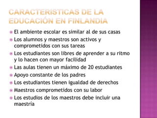  El ambiente escolar es similar al de sus casas
 Los alumnos y maestros son activos y
  comprometidos con sus tareas
 Los estudiantes son libres de aprender a su ritmo
  y lo hacen con mayor facilidad
 Las aulas tienen un máximo de 20 estudiantes
 Apoyo constante de los padres
 Los estudiantes tienen igualdad de derechos
 Maestros comprometidos con su labor
 Los estudios de los maestros debe incluir una
  maestría
 