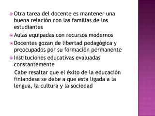  Otra  tarea del docente es mantener una
  buena relación con las familias de los
  estudiantes
 Aulas equipadas con recursos modernos
 Docentes gozan de libertad pedagógica y
  preocupados por su formación permanente
 Instituciones educativas evaluadas
  constantemente
  Cabe resaltar que el éxito de la educación
  finlandesa se debe a que esta ligada a la
  lengua, la cultura y la sociedad
 