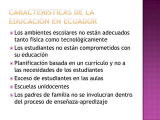  Los ambientes escolares no están adecuados
  tanto física como tecnológicamente
 Los estudiantes no están comprometidos con
  su educación
 Planificación basada en un currículo y no a
  las necesidades de los estudiantes
 Exceso de estudiantes en las aulas
 Escuelas unidocentes
 Los padres de familia no se involucran dentro
  del proceso de enseñaza-apredizaje
 
