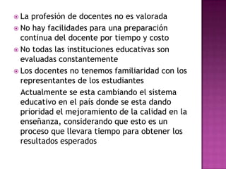  La profesión de docentes no es valorada
 No hay facilidades para una preparación
  continua del docente por tiempo y costo
 No todas las instituciones educativas son
  evaluadas constantemente
 Los docentes no tenemos familiaridad con los
  representantes de los estudiantes
  Actualmente se esta cambiando el sistema
  educativo en el país donde se esta dando
  prioridad el mejoramiento de la calidad en la
  enseñanza, considerando que esto es un
  proceso que llevara tiempo para obtener los
  resultados esperados
 