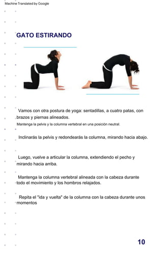 GATO ESTIRANDO
Luego, vuelve a articular la columna, extendiendo el pecho y
mirando hacia arriba.
Mantenga la columna vertebral alineada con la cabeza durante
todo el movimiento y los hombros relajados.
Inclinarás la pelvis y redondearás la columna, mirando hacia abajo.
Vamos con otra postura de yoga: sentadillas, a cuatro patas, con
brazos y piernas alineados.
momentos
Repita el "ida y vuelta" de la columna con la cabeza durante unos
Mantenga la pelvis y la columna vertebral en una posición neutral.
10
Machine Translated by Google
 