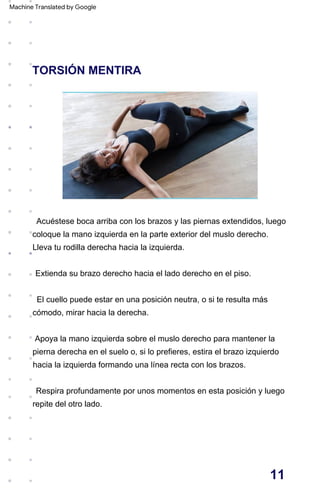 TORSIÓN MENTIRA
Apoya la mano izquierda sobre el muslo derecho para mantener la
pierna derecha en el suelo o, si lo prefieres, estira el brazo izquierdo
hacia la izquierda formando una línea recta con los brazos.
Respira profundamente por unos momentos en esta posición y luego
repite del otro lado.
El cuello puede estar en una posición neutra, o si te resulta más
cómodo, mirar hacia la derecha.
Acuéstese boca arriba con los brazos y las piernas extendidos, luego
coloque la mano izquierda en la parte exterior del muslo derecho.
Lleva tu rodilla derecha hacia la izquierda.
Extienda su brazo derecho hacia el lado derecho en el piso.
11
Machine Translated by Google
 